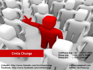 Cintia Chunga                             CellPhone Arg: +54 – 116977-4999
                                                    Phone Arg    : +54 – 4373-5986
                                                    Direct.Per   : +511-2240360


LinkedIn: http://www.linkedin.com/in/cintiachunga             cintiacccp@gmail.com
Facebook: http://www.facebook.com/cintiachunga                twitter: @cintiacccp
 