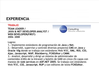 EXPERIENCIA
TRABAJO
TEAM LEADER /
JAVA & NET DEVELOPER ANALYST /
WEB DEVELOPER(FIRST)
2006- 2008

Logros:
1.- Implemente estándares de programación de Java y Net.
2.- Desarrollé, supervise y controlé diversos proyectos CMS en Java y
Oracle 10g donde se trabajo con estándares Web W3C, XML, RSS, CSS,
Ajax, Javascript, WAP, Blackberry, FCKEditor y CMMI.
3.- Analicé, desarrollé y dirigí un sistema de administrador de
contenidos (CMS) de la Intranet y boletín de GMD en cinco (5) capas con
manejo de web services en ASP.NET 2005. Se trabajo con estándares
Web W3C, CSS, Javascript, RUP y con editores de texto FCKEditor.
 