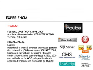 EXPERIENCIA

TRABAJO

FEBRERO 2008- NOVIEMBRE 2008
Analista – Desarrollador WEB/INTERACTIVO
Tiempo: 10 meses

PRIMERA ETAPA
Logros:
Desarrollé y analicé diversos proyectos gestores
de contenidos (CMS) u otros en ASP.NET 2005,
basado en estructuras de cuatro (4) capas
conectándose a una base de datos MSSQL 2000,
con estándares de W3C y dependiendo a la
necesidad implemente el manejo de Quartz.
 