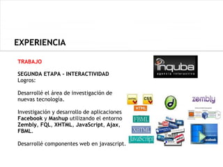 EXPERIENCIA

TRABAJO

SEGUNDA ETAPA - INTERACTIVIDAD
Logros:

Desarrollé el área de investigación de
nuevas tecnología.

Investigación y desarrollo de aplicaciones
Facebook y Mashup utilizando el entorno
Zembly, FQL, XHTML, JavaScript, Ajax,
FBML.

Desarrollé componentes web en javascript.
 