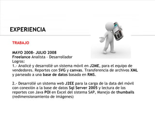 EXPERIENCIA

TRABAJO

MAYO 2008- JULIO 2008
Freelance Analista – Desarrollador
Logros:
1.- Analicé y desarrollé un sistema móvil en J2ME, para el equipo de
vendedores. Reportes con SVG y canvas. Transferencia de archivos XML
y parseado a una base de datos basada en RMS.

2.- Desarrollé un sistema web J2EE para la carga de la data del móvil
con conexión a la base de datos Sql Server 2005 y lectura de los
reportes con Java POI en Excel del sistema SAP, Manejo de thumbails
(redimensionamiento de imágenes)
 