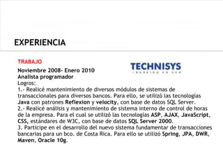 EXPERIENCIA

TRABAJO
Noviembre 2008- Enero 2010
Analista programador
Logros:
1.- Realicé mantenimiento de diversos módulos de sistemas de
transaccionales para diversos bancos. Para ello, se utilizó las tecnologías
Java con patrones Reflexion y velocity, con base de datos SQL Server.
2.- Realicé análisis y mantenimiento de sistema interno de control de horas
de la empresa. Para el cual se utilizó las tecnologías ASP, AJAX, JavaScript,
CSS, estándares de W3C, con base de datos SQL Server 2000.
3. Participe en el desarrollo del nuevo sistema fundamentar de transacciones
bancarias para un bco. de Costa Rica. Para ello se utilizó Spring, JPA, DWR,
Maven, Oracle 10g.
 
