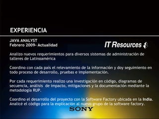 EXPERIENCIA
JAVA ANALYST
Febrero 2009- Actualidad

Analizo nuevos requerimientos para diversos sistemas de administración de
talleres de Latinoamérica

Coordino con cada país el relevamiento de la información y doy seguimiento en
todo proceso de desarrollo, pruebas e implementación.

Por cada requerimiento realizo una investigación en código, diagramas de
secuencia, análisis de impacto, mitigaciones y la documentación mediante la
metodología RUP.

Coordino el desarrollo del proyecto con la Software Factory ubicada en la India.
Analicé el código para la explicación al nuevo grupo de la software factory.
 