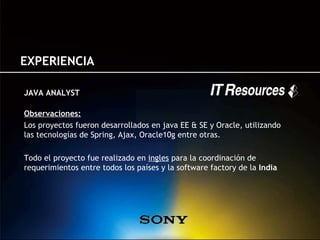 EXPERIENCIA

JAVA ANALYST

Observaciones:
Los proyectos fueron desarrollados en java EE & SE y Oracle, utilizando
las tecnologías de Spring, Ajax, Oracle10g entre otras.

Todo el proyecto fue realizado en ingles para la coordinación de
requerimientos entre todos los países y la software factory de la India
 