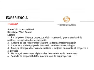 EXPERIENCIA
  EXPERIENCIA
TRABAJO

Junio 2011 - Actualidad
Developer Web Senior
Logros:
1.- Participé en diversos proyectos Web, mostrando gran capacidad de
análisis, pro-actividad e investigación
2.- Análisis de los requerimientos para la debida implementación
3.- Capacité a todo equipo de desarrollo en diversas tecnologías
4.- Propusé siempre diversas alternativas u mejoras en cuanto al proyecto o
al proceso
5.- Me integré de manera rápida a las herramientas de la empresa
6.- Sentido de responsabilidad en cada uno de los proyectos
 