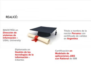 REALICÉ:



MAESTRÍA en                          Título a nombre de la
Dirección de                         nación Peruana con
sistemas de                          certificado de validez
Información –                        en Argentina
USAL University



          Diplomado en
                              Certificación en
          Gestión de las
                              Modelado de
          tecnologías de la
                              aplicaciones J2EE
          información -
                              con Rational de IBM
          Cibertec
 
