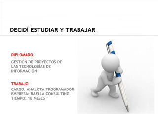 DECIDÍ ESTUDIAR Y TRABAJAR


DIPLOMADO
GESTIÓN DE PROYECTOS DE
LAS TECNOLOGÍAS DE
INFORMACIÓN


TRABAJO
CARGO: ANALISTA PROGRAMADOR
EMPRESA: BAELLA CONSULTING
TIEMPO: 18 MESES
 