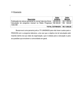 11




2.2 Orçamento


                                                          Valor      Valor
                      Descrição                          Unitário   Mensal
Publicação de coluna quinzenal no Jornal Vale dos Sinos R$ 650,00 R$ 1.300,00
Veiculação de programa mensal na Rádio Progresso R$ 300,00 R$ 300,00
1530 AM
                                                 TOTAL ESTIMADO: R$ 1.600,00

      Buscar-se-á uma parceria junto a TV UNISINOS para não haver custos para o
PROCON com o programa televisivo, uma vez que o objetivo de tal veiculação está
inserido dentro da sua visão da organização, que é voltada para a educação e para
as questões que envolvem a comunidade em geral.
 