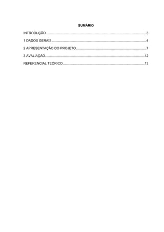 2




                                                     SUMÁRIO

INTRODUÇÃO ............................................................................................................3

1 DADOS GERAIS ......................................................................................................4

2 APRESENTAÇÃO DO PROJETO............................................................................7

3 AVALIAÇÃO. ..........................................................................................................12

REFERENCIAL TEÓRICO ........................................................................................13
 