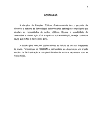 3




                                   INTRODUÇÃO




      A disciplina de Relações Públicas Governamentais tem o propósito de
incentivar o trabalho de comunicação desenvolvendo estratégias e linguagens que
atendam as necessidades de órgãos públicos. Oferece a possibilidade de
desenvolver a comunicação pública a partir da sua real definição, ou seja, comunicar
aquilo que de fato é de interesse geral.


      A escolha pelo PROCON ocorreu devido ao contato de uma das integrantes
do grupo. Percebemos no PROCON a oportunidade de desenvolver um projeto
simples, de fácil aplicação e com possibilidades de retornos expressivos com as
mídias locais.
 