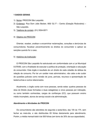 4




1 DADOS GERAIS

1) Nome: PROCON São Leopoldo
2) Endereço: Rua Dom João Becker, 665/ SL17 – Centro (Estação Rodoviária) –
   São Leopoldo.
3) Telefone de contato: (51) 3554-0071


4) Objetivo do PROCON:


   Orientar, receber, analisar e encaminhar reclamações, consultas e denúncias de
consumidores; fiscalizar preventivamente os direitos do consumidor e aplicar as
sanções quando for o caso.


5) Histórico da Instituição:


   O PROCON São Leopoldo foi estruturado em conformidade com a Lei Municipal
8.078/90, com a finalidade de executar a política de proteção, orientação e educação
do consumidor. Este órgão é resultado de um direito de cada cidadão de defesa da
relação de consumo. Por ter um caráter mais administrativo, não cabe a ele cuidar
de questões judiciais como revisão de juros, perícias, recursos e apresentação de
testemunhas e outros relacionados.


   Atualmente, o órgão conta com nove pessoas, sendo estas: quatros pessoas da
área do Direito (duas formadas e duas estagiárias) e cinco pessoas por indicação,
ou como também conhecidas, cargos de confianças (CC), que possuem ensino
médio incompleto, alunos de serviço social e de administração.


Atendimento e Atividades do PROCON


   Os consumidores são atendidos de segunda a sexta-feira, das 10h às 17h, sem
fechar ao meio-dia, e são distribuídas 65 fichas diariamente para atendimento.
Porém, a média mensal total é de 500 fichas (em torno de 35% da sua capacidade).
 