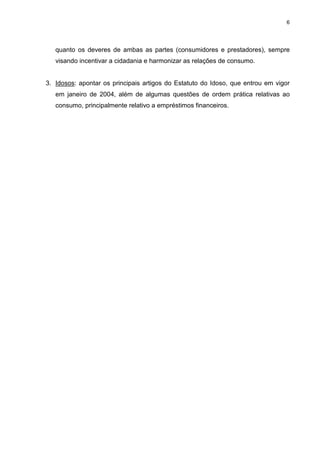 6




   quanto os deveres de ambas as partes (consumidores e prestadores), sempre
   visando incentivar a cidadania e harmonizar as relações de consumo.


3. Idosos: apontar os principais artigos do Estatuto do Idoso, que entrou em vigor
   em janeiro de 2004, além de algumas questões de ordem prática relativas ao
   consumo, principalmente relativo a empréstimos financeiros.
 