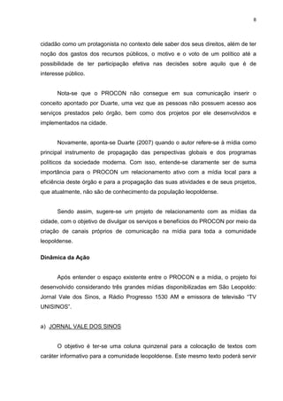 8




cidadão como um protagonista no contexto dele saber dos seus direitos, além de ter
noção dos gastos dos recursos públicos, o motivo e o voto de um político até a
possibilidade de ter participação efetiva nas decisões sobre aquilo que é de
interesse público.


      Nota-se que o PROCON não consegue em sua comunicação inserir o
conceito apontado por Duarte, uma vez que as pessoas não possuem acesso aos
serviços prestados pelo órgão, bem como dos projetos por ele desenvolvidos e
implementados na cidade.


      Novamente, aponta-se Duarte (2007) quando o autor refere-se à mídia como
principal instrumento de propagação das perspectivas globais e dos programas
políticos da sociedade moderna. Com isso, entende-se claramente ser de suma
importância para o PROCON um relacionamento ativo com a mídia local para a
eficiência deste órgão e para a propagação das suas atividades e de seus projetos,
que atualmente, não são de conhecimento da população leopoldense.


      Sendo assim, sugere-se um projeto de relacionamento com as mídias da
cidade, com o objetivo de divulgar os serviços e benefícios do PROCON por meio da
criação de canais próprios de comunicação na mídia para toda a comunidade
leopoldense.

Dinâmica da Ação


      Após entender o espaço existente entre o PROCON e a mídia, o projeto foi
desenvolvido considerando três grandes mídias disponibilizadas em São Leopoldo:
Jornal Vale dos Sinos, a Rádio Progresso 1530 AM e emissora de televisão “TV
UNISINOS”.


a) JORNAL VALE DOS SINOS


      O objetivo é ter-se uma coluna quinzenal para a colocação de textos com
caráter informativo para a comunidade leopoldense. Este mesmo texto poderá servir
 
