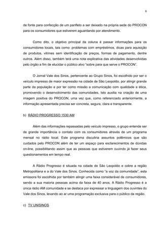 9




de fonte para confecção de um panfleto a ser deixado na própria sede do PROCON
para os consumidores que estiverem aguardando por atendimento.


      Como dito, o objetivo principal da coluna é passar informações para os
consumidores locais, tais como: problemas com empréstimos, dicas para aquisição
de produtos, vitrines sem identificação de preços, formas de pagamento, dentre
outros. Além disso, também terá uma nota explicativa das atividades desenvolvidas
pelo órgão a fim de elucidar o público alvo “sobre para que serve o PROCON”.


      O Jornal Vale dos Sinos, pertencente ao Grupo Sinos, foi escolhido por ser o
veículo impresso de maior expressão na cidade de São Leopoldo, por atingir grande
parte da população e por ter como missão a comunicação com qualidade e ética,
promovendo o desenvolvimento das comunidades. Isto auxilia na criação de uma
imagem positiva do PROCON, uma vez que, como referenciado anteriormente, a
informação apresentada precisa ser concreta, segura, clara e transparente.


b) RÁDIO PROGRESSO 1530 AM


      Além das informações repassadas pelo veículo impresso, o grupo entende ser
de grande importância o contato com os consumidores através de um programa
mensal no rádio local. Este programa discutiria assuntos polêmicos que são
cuidados pelo PROCON além de ter um espaço para esclarecimentos de dúvidas
on-line, possibilitando assim que as pessoas que estiverem ouvindo já fazer seus
questionamentos em tempo real.


      A Rádio Progresso é situada na cidade de São Leopoldo e cobre a região
Metropolitana e a do Vale dos Sinos. Conhecida como “a voz da comunidade”, esta
emissora foi escolhida por também atingir uma faixa considerável de consumidores,
sendo a sua maioria pessoas acima da faixa de 40 anos. A Rádio Progresso é a
única rádio AM comunidade e se destaca por expressar a linguagem dos ouvintes do
Vale dos Sinos, levando ao ar uma programação exclusiva para o público da região.


c) TV UNISINOS
 