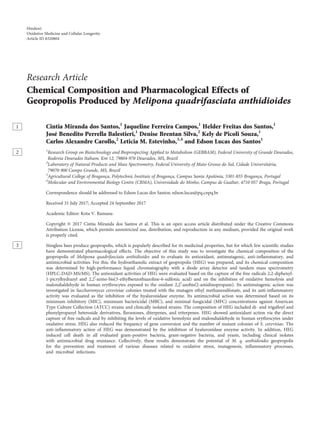 Research Article
Chemical Composition and Pharmacological Effects of
Geopropolis Produced by Melipona quadrifasciata anthidioides
Cintia Miranda1 dos Santos,1
Jaqueline Ferreira Campos,1
Helder Freitas dos Santos,1
José Benedito Perrella Balestieri,1
Denise Brentan Silva,2
Kely de Picoli Souza,1
Carlos Alexandre Carollo,2
Leticia M. Estevinho,3,4
and Edson Lucas dos Santos1
1
2 Research Group on Biotechnology and Bioprospecting Applied to Metabolism (GEBBAM), Federal University of Grande Dourados,
Rodovia Dourados Itahum, Km 12, 79804-970 Dourados, MS, Brazil
2
Laboratory of Natural Products and Mass Spectrometry, Federal University of Mato Grosso do Sul, Cidade Universitária,
79070-900 Campo Grande, MS, Brazil
3
Agricultural College of Bragança, Polytechnic Institute of Bragança, Campus Santa Apolónia, 5301-855 Bragança, Portugal
4
Molecular and Environmental Biology Centre (CBMA), Universidade do Minho, Campus de Gualtar, 4710 057 Braga, Portugal
Correspondence should be addressed to Edson Lucas dos Santos; edson.lucas@pq.cnpq.br
Received 31 July 2017; Accepted 24 September 2017
Academic Editor: Kota V. Ramana
Copyright © 2017 Cintia Miranda dos Santos et al. This is an open access article distributed under the Creative Commons
Attribution License, which permits unrestricted use, distribution, and reproduction in any medium, provided the original work
is properly cited.
3 Stingless bees produce geopropolis, which is popularly described for its medicinal properties, but for which few scientiﬁc studies
have demonstrated pharmacological eﬀects. The objective of this study was to investigate the chemical composition of the
geopropolis of Melipona quadrifasciata anthidioides and to evaluate its antioxidant, antimutagenic, anti-inﬂammatory, and
antimicrobial activities. For this, the hydroethanolic extract of geopropolis (HEG) was prepared, and its chemical composition
was determined by high-performance liquid chromatography with a diode array detector and tandem mass spectrometry
(HPLC-DAD-MS/MS). The antioxidant activities of HEG were evaluated based on the capture of the free radicals 2,2-diphenyl-
1-picrylhydrazyl and 2,2′-azino-bis(3-ethylbenzothiazoline-6-sulfonic acid) and on the inhibition of oxidative hemolysis and
malondialdehyde in human erythrocytes exposed to the oxidant 2,2′-azobis(2-amidinopropane). Its antimutagenic action was
investigated in Saccharomyces cerevisiae colonies treated with the mutagen ethyl methanesulfonate, and its anti-inﬂammatory
activity was evaluated as the inhibition of the hyaluronidase enzyme. Its antimicrobial action was determined based on its
minimum inhibitory (MIC), minimum bactericidal (MBC), and minimal fungicidal (MFC) concentrations against American
Type Culture Collection (ATCC) strains and clinically isolated strains. The composition of HEG included di- and trigalloyl and
phenylpropanyl heteroside derivatives, ﬂavanones, diterpenes, and triterpenes. HEG showed antioxidant action via the direct
capture of free radicals and by inhibiting the levels of oxidative hemolysis and malondialdehyde in human erythrocytes under
oxidative stress. HEG also reduced the frequency of gene conversion and the number of mutant colonies of S. cerevisiae. The
anti-inﬂammatory action of HEG was demonstrated by the inhibition of hyaluronidase enzyme activity. In addition, HEG
induced cell death in all evaluated gram-positive bacteria, gram-negative bacteria, and yeasts, including clinical isolates
with antimicrobial drug resistance. Collectively, these results demonstrate the potential of M. q. anthidioides geopropolis
for the prevention and treatment of various diseases related to oxidative stress, mutagenesis, inﬂammatory processes,
and microbial infections.
Hindawi
Oxidative Medicine and Cellular Longevity
Article ID 8320804
 