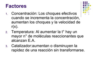 Factores Concentración: Los choques efectivos cuando se incrementa la concentración, aumentan los choques y la velocidad de r(x). Temperatura: Al aumentar la t° hay un mayor n° de moléculas reaccionantes que alcanzan E.A.  Catalizador: aumentan o disminuyen la rapidez de una reacción sin transformarse.  