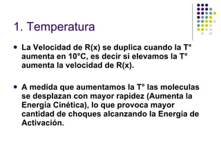 1. Temperatura   La Velocidad de R(x) se duplica cuando la T° aumenta en 10°C, es decir si elevamos la T° aumenta la velocidad de R(x). A medida que aumentamos la T° las moleculas se desplazan con mayor rapidez (Aumenta la Energía Cinética), lo que provoca mayor cantidad de choques alcanzando la Energía de Activación. 