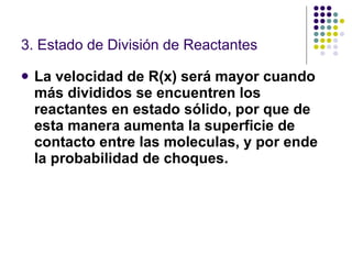 3. Estado de División de Reactantes La velocidad de R(x) será mayor cuando más divididos se encuentren los reactantes en estado sólido, por que de esta manera aumenta la superficie de contacto entre las moleculas, y por ende la probabilidad de choques. 