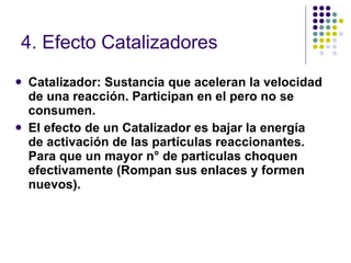 4. Efecto Catalizadores Catalizador: Sustancia que aceleran la velocidad de una reacción. Participan en el pero no se consumen. El efecto de un Catalizador es bajar la energía de activación de las partículas reaccionantes. Para que un mayor n° de particulas choquen efectivamente (Rompan sus enlaces y formen nuevos). 