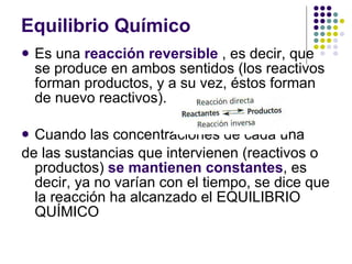 Equilibrio Químico Es una  reacción reversible  , es decir, que se produce en ambos sentidos (los reactivos forman productos, y a su vez, éstos forman de nuevo reactivos). Cuando las concentraciones de cada una de las sustancias que intervienen (reactivos o productos)  se mantienen constantes , es decir, ya no varían con el tiempo, se dice que la reacción ha alcanzado el EQUILIBRIO QUÍMICO 