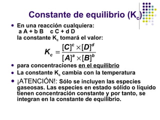Constante de equilibrio (K c ) En una reacción cualquiera:   a A + b B    c C + d D la constante K c  tomará el valor: para concentraciones  en el equilibrio La constante K c  cambia con la temperatura ¡ATENCIÓN!:  Sólo se incluyen las especies gaseosas.  Las especies en estado sólido o líquido tienen concentración constante y por tanto, se integran en la constante de equilibrio. 