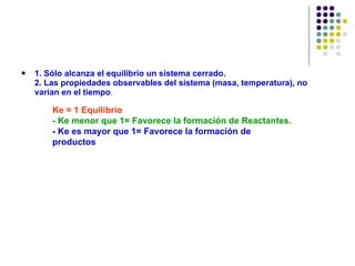 1. Sólo alcanza el equilibrio un sistema cerrado. 2. Las propiedades observables del sistema (masa, temperatura), no varían en el tiempo . Ke = 1 Equilibrio  - Ke menor que 1= Favorece la formación de Reactantes . - Ke es mayor que 1= Favorece la formación de productos   