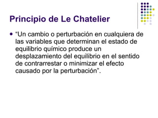 Principio de Le Chatelier “ Un cambio o perturbación en cualquiera de las variables que determinan el estado de equilibrio químico produce un desplazamiento del equilibrio en el sentido de contrarrestar o minimizar el efecto causado por la perturbación”. 