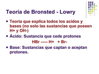 Teoría de Bronsted - Lowry Teoría que explica todos los acidos y bases (no solo las sustancias que poseen H+ y OH-)   Ácido: Sustancia que cede protones  HBr ----- H+  + Br- Base: Sustancias que captan o aceptan protones. 