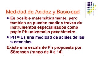Medidad de Acidez y Basicidad Es posible matemáticamente, pero tambien se pueden medir a traves de instrumentos especializados como paple Ph universal o peachimetro . PH = Es una medidad de acidez de las sustancias. Existe una escala de Ph propuesta por Sörensen (rango de 0 a 14) 