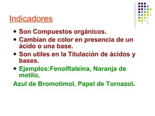 Indicadores Son Compuestos orgánicos. Cambian de color en presencia de un ácido o una base. Son utiles en la Titulación de ácidos y bases. Ejemplos:Fenolftaleina, Naranja de metilo,  Azul de Bromotimol , Papel de Tornazol . 