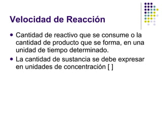 Velocidad de Reacción  Cantidad de reactivo que se consume o la cantidad de producto que se forma, en una unidad de tiempo determinado.  La cantidad de sustancia se debe expresar en unidades de concentración [ ] 