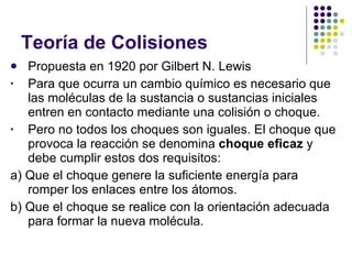 Teoría de Colisiones Propuesta en 1920 por Gilbert N. Lewis Para que ocurra un cambio químico es necesario que las moléculas de la sustancia o sustancias iniciales entren en contacto mediante una colisión o choque. Pero no todos los choques son iguales. El choque que provoca la reacción se denomina  choque eficaz  y debe cumplir estos dos requisitos:  a) Que el choque genere la suficiente energía para romper los enlaces entre los átomos.  b) Que el choque se realice con la orientación adecuada para formar la nueva molécula. 