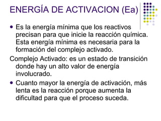 ENERGÍA DE ACTIVACION (Ea) Es la energía mínima que los reactivos precisan para que inicie la reacción química. Esta energía mínima es necesaria para la formación del complejo activado. Complejo Activado:  es un estado de transición donde hay un alto valor de energía involucrado. Cuanto mayor la energía de activación, más lenta es la reacción porque aumenta la dificultad para que el proceso suceda. 