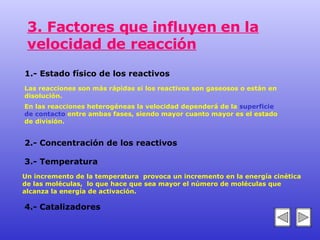 3. Factores que influyen en la velocidad de reacción 1.- Estado físico de los reactivos 2.- Concentración de los reactivos 3.- Temperatura 4.- Catalizadores Las reacciones son más rápidas si los reactivos son gaseosos o están en  disolución.  En las reacciones heterogéneas la velocidad dependerá de la  superficie  de contacto  entre ambas fases, siendo mayor cuanto mayor es el estado  de división. Un incremento de la temperatura  provoca un incremento en la energía cinética de las moléculas,  lo que hace que sea mayor el número de moléculas que alcanza la energía de activación.   