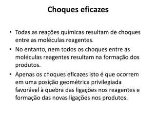 Choques eficazes

• Todas as reações químicas resultam de choques
  entre as moléculas reagentes.
• No entanto, nem todos os choques entre as
  moléculas reagentes resultam na formação dos
  produtos.
• Apenas os choques eficazes isto é que ocorrem
  em uma posição geométrica privilegiada
  favorável à quebra das ligações nos reagentes e
  formação das novas ligações nos produtos.
 