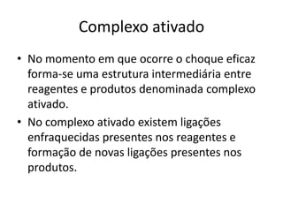 Complexo ativado
• No momento em que ocorre o choque eficaz
  forma-se uma estrutura intermediária entre
  reagentes e produtos denominada complexo
  ativado.
• No complexo ativado existem ligações
  enfraquecidas presentes nos reagentes e
  formação de novas ligações presentes nos
  produtos.
 