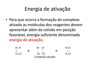 Energia de ativação
• Para que ocorra a formação do complexo
  ativado as moléculas dos reagentes devem
  apresentar além da colisão em posição
  favorável, energia suficiente denominada
  energia de ativação.
 