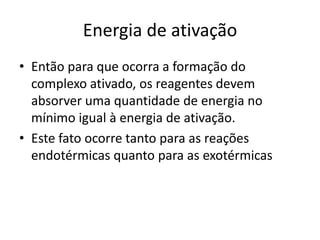 Energia de ativação
• Então para que ocorra a formação do
  complexo ativado, os reagentes devem
  absorver uma quantidade de energia no
  mínimo igual à energia de ativação.
• Este fato ocorre tanto para as reações
  endotérmicas quanto para as exotérmicas
 