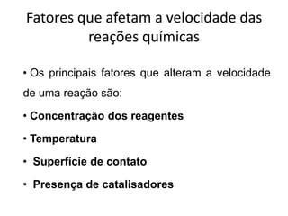 Fatores que afetam a velocidade das
         reações químicas

• Os principais fatores que alteram a velocidade
de uma reação são:

• Concentração dos reagentes

• Temperatura

• Superfície de contato

• Presença de catalisadores
 