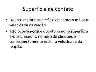 Superfície de contato
• Quanto maior a superfície de contato maior a
  velocidade da reação.
• Isto ocorre porque quanto maior a superfície
  exposta maior o número de choques e
  conseqüentemente maior a velocidade da
  reação.
 