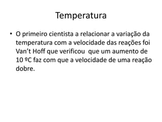 Temperatura
• O primeiro cientista a relacionar a variação da
  temperatura com a velocidade das reações foi
  Van’t Hoff que verificou que um aumento de
  10 ºC faz com que a velocidade de uma reação
  dobre.
 