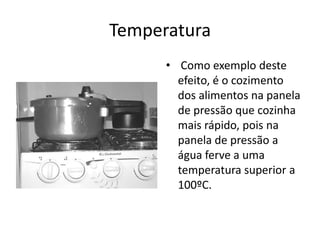 Temperatura
      • Como exemplo deste
        efeito, é o cozimento
        dos alimentos na panela
        de pressão que cozinha
        mais rápido, pois na
        panela de pressão a
        água ferve a uma
        temperatura superior a
        100ºC.
 