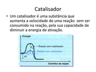Catalisador
• Um catalisador é uma substância que
  aumenta a velocidade de uma reação sem ser
  consumido na reação, pela sua capacidade de
  diminuir a energia de ativação.
 