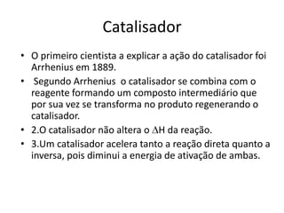 Catalisador
• O primeiro cientista a explicar a ação do catalisador foi
  Arrhenius em 1889.
• Segundo Arrhenius o catalisador se combina com o
  reagente formando um composto intermediário que
  por sua vez se transforma no produto regenerando o
  catalisador.
• 2.O catalisador não altera o H da reação.
• 3.Um catalisador acelera tanto a reação direta quanto a
  inversa, pois diminui a energia de ativação de ambas.
 