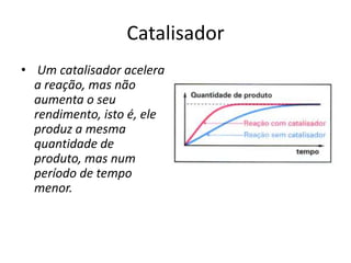Catalisador
• Um catalisador acelera
  a reação, mas não
  aumenta o seu
  rendimento, isto é, ele
  produz a mesma
  quantidade de
  produto, mas num
  período de tempo
  menor.
 