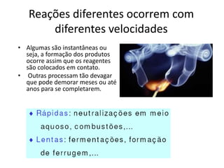 Reações diferentes ocorrem com
       diferentes velocidades
• Algumas são instantâneas ou
  seja, a formação dos produtos
  ocorre assim que os reagentes
  são colocados em contato.
• Outras processam tão devagar
  que pode demorar meses ou até
  anos para se completarem.
 