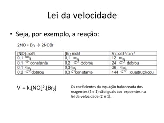 Lei da velocidade
• Seja, por exemplo, a reação:




  V = k.[NO]2.[Br2]   Os coeficientes da equação balanceada dos
                      reagentes (2 e 1) são iguais aos expoentes na
                      lei da velocidade (2 e 1).
 