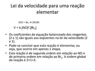 Lei da velocidade para uma reação
                elementar

     V = k.[NO]2.[Br2]

• Os coeficientes da equação balanceada dos reagentes
  (2 e 1) são iguais aos expoentes na lei da velocidade (2
  e 1).
• Pode-se concluir que esta reação é elementar, ou
  seja, que ocorre em apenas 1 etapa.
• Esta reação é de segunda ordem em relação ao NO e
  de primeira ordem em relação ao Br2. A ordem global
  da reação é 2+1=3.
 