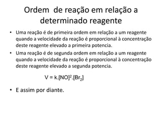 Ordem de reação em relação a
          determinado reagente
• Uma reação é de primeira ordem em relação a um reagente
  quando a velocidade da reação é proporcional à concentração
  deste reagente elevado a primeira potencia.
• Uma reação é de segunda ordem em relação a um reagente
  quando a velocidade da reação é proporcional à concentração
  deste reagente elevado a segunda potencia.

               V = k.[NO]2.[Br2]

• E assim por diante.
 