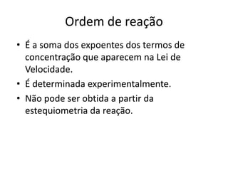 Ordem de reação
• É a soma dos expoentes dos termos de
  concentração que aparecem na Lei de
  Velocidade.
• É determinada experimentalmente.
• Não pode ser obtida a partir da
  estequiometria da reação.
 